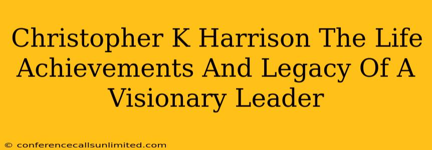 Christopher K Harrison The Life Achievements And Legacy Of A Visionary Leader